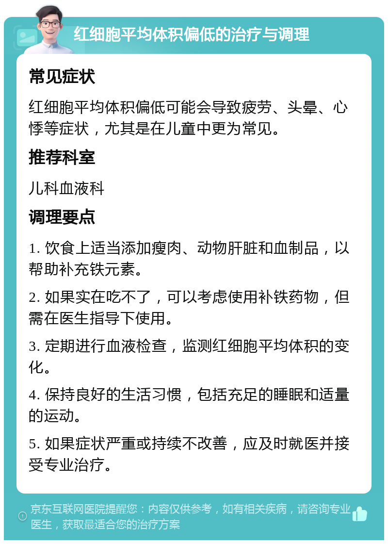 红细胞平均体积偏低的治疗与调理 常见症状 红细胞平均体积偏低可能会导致疲劳、头晕、心悸等症状，尤其是在儿童中更为常见。 推荐科室 儿科血液科 调理要点 1. 饮食上适当添加瘦肉、动物肝脏和血制品，以帮助补充铁元素。 2. 如果实在吃不了，可以考虑使用补铁药物，但需在医生指导下使用。 3. 定期进行血液检查，监测红细胞平均体积的变化。 4. 保持良好的生活习惯，包括充足的睡眠和适量的运动。 5. 如果症状严重或持续不改善，应及时就医并接受专业治疗。