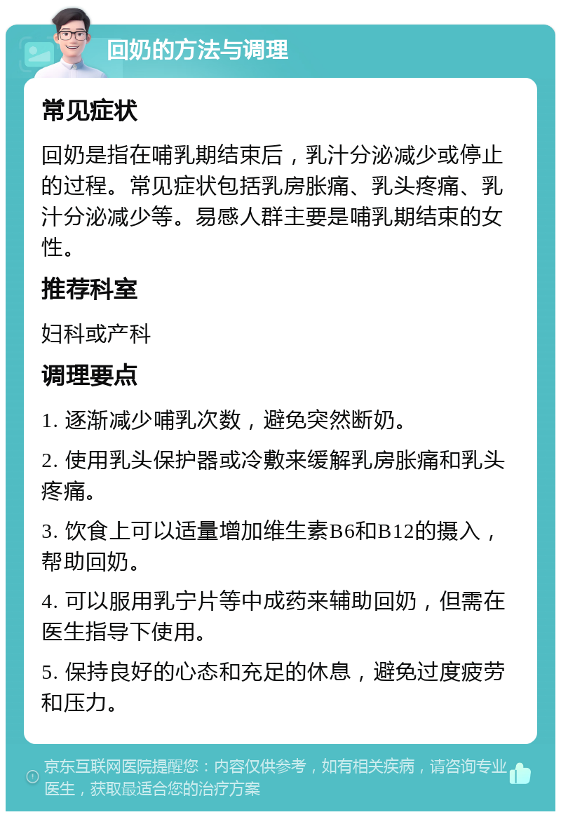 回奶的方法与调理 常见症状 回奶是指在哺乳期结束后，乳汁分泌减少或停止的过程。常见症状包括乳房胀痛、乳头疼痛、乳汁分泌减少等。易感人群主要是哺乳期结束的女性。 推荐科室 妇科或产科 调理要点 1. 逐渐减少哺乳次数，避免突然断奶。 2. 使用乳头保护器或冷敷来缓解乳房胀痛和乳头疼痛。 3. 饮食上可以适量增加维生素B6和B12的摄入，帮助回奶。 4. 可以服用乳宁片等中成药来辅助回奶，但需在医生指导下使用。 5. 保持良好的心态和充足的休息，避免过度疲劳和压力。