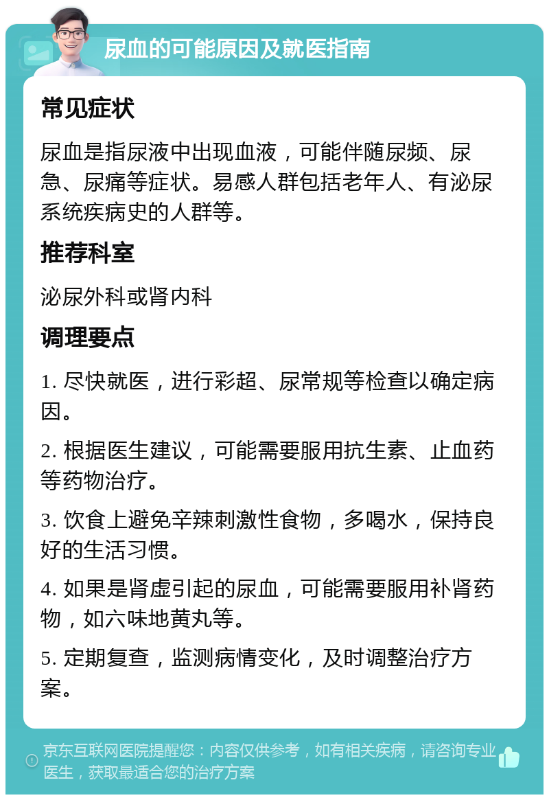 尿血的可能原因及就医指南 常见症状 尿血是指尿液中出现血液，可能伴随尿频、尿急、尿痛等症状。易感人群包括老年人、有泌尿系统疾病史的人群等。 推荐科室 泌尿外科或肾内科 调理要点 1. 尽快就医，进行彩超、尿常规等检查以确定病因。 2. 根据医生建议，可能需要服用抗生素、止血药等药物治疗。 3. 饮食上避免辛辣刺激性食物，多喝水，保持良好的生活习惯。 4. 如果是肾虚引起的尿血，可能需要服用补肾药物，如六味地黄丸等。 5. 定期复查，监测病情变化，及时调整治疗方案。