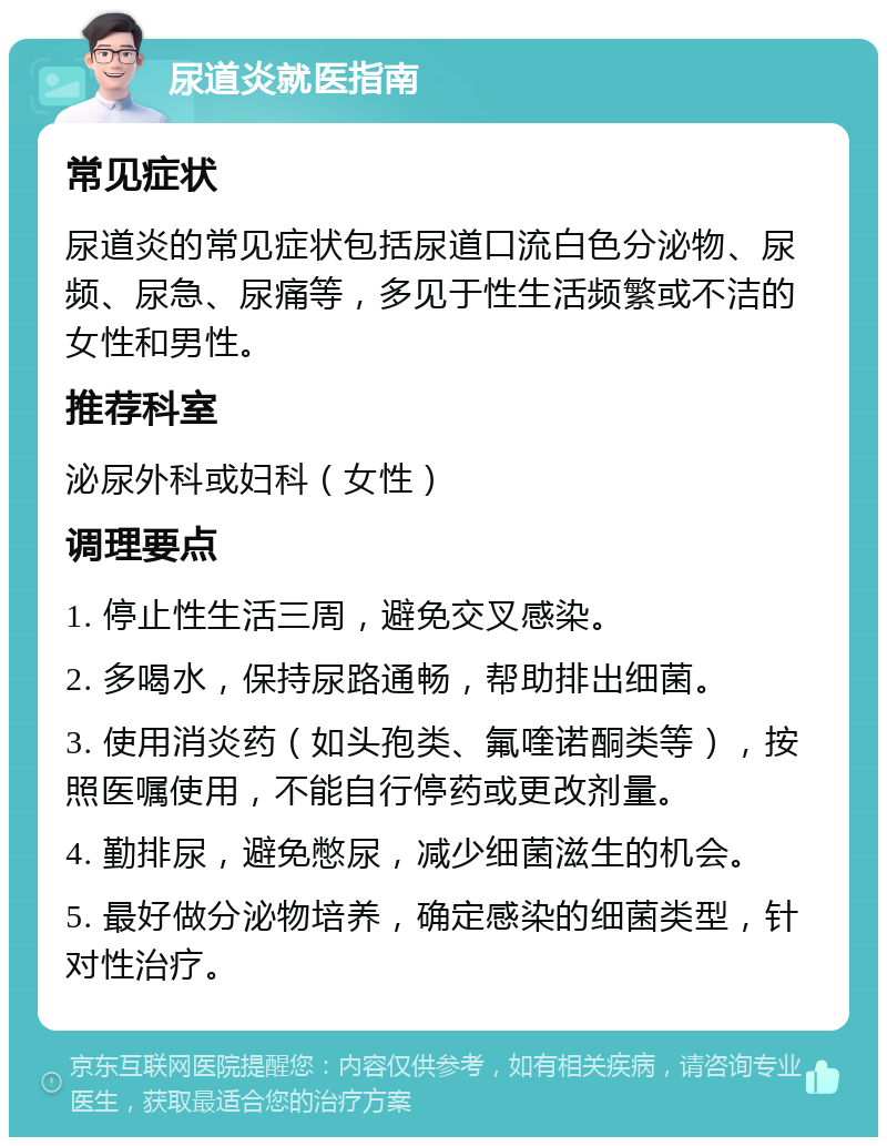 尿道炎就医指南 常见症状 尿道炎的常见症状包括尿道口流白色分泌物、尿频、尿急、尿痛等，多见于性生活频繁或不洁的女性和男性。 推荐科室 泌尿外科或妇科（女性） 调理要点 1. 停止性生活三周，避免交叉感染。 2. 多喝水，保持尿路通畅，帮助排出细菌。 3. 使用消炎药（如头孢类、氟喹诺酮类等），按照医嘱使用，不能自行停药或更改剂量。 4. 勤排尿，避免憋尿，减少细菌滋生的机会。 5. 最好做分泌物培养，确定感染的细菌类型，针对性治疗。