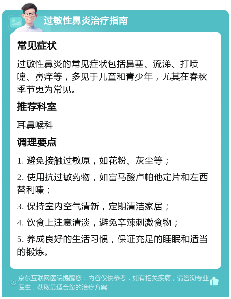 过敏性鼻炎治疗指南 常见症状 过敏性鼻炎的常见症状包括鼻塞、流涕、打喷嚏、鼻痒等，多见于儿童和青少年，尤其在春秋季节更为常见。 推荐科室 耳鼻喉科 调理要点 1. 避免接触过敏原，如花粉、灰尘等； 2. 使用抗过敏药物，如富马酸卢帕他定片和左西替利嗪； 3. 保持室内空气清新，定期清洁家居； 4. 饮食上注意清淡，避免辛辣刺激食物； 5. 养成良好的生活习惯，保证充足的睡眠和适当的锻炼。