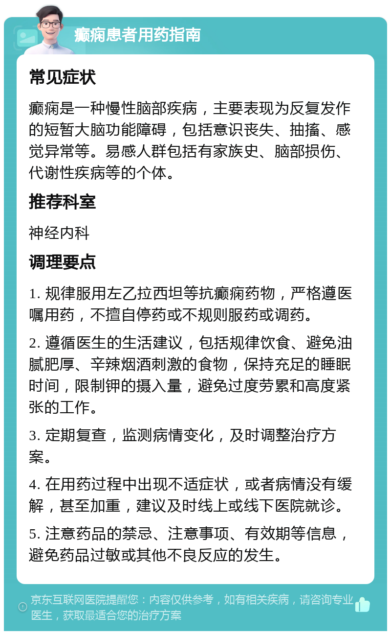 癫痫患者用药指南 常见症状 癫痫是一种慢性脑部疾病，主要表现为反复发作的短暂大脑功能障碍，包括意识丧失、抽搐、感觉异常等。易感人群包括有家族史、脑部损伤、代谢性疾病等的个体。 推荐科室 神经内科 调理要点 1. 规律服用左乙拉西坦等抗癫痫药物，严格遵医嘱用药，不擅自停药或不规则服药或调药。 2. 遵循医生的生活建议，包括规律饮食、避免油腻肥厚、辛辣烟酒刺激的食物，保持充足的睡眠时间，限制钾的摄入量，避免过度劳累和高度紧张的工作。 3. 定期复查，监测病情变化，及时调整治疗方案。 4. 在用药过程中出现不适症状，或者病情没有缓解，甚至加重，建议及时线上或线下医院就诊。 5. 注意药品的禁忌、注意事项、有效期等信息，避免药品过敏或其他不良反应的发生。