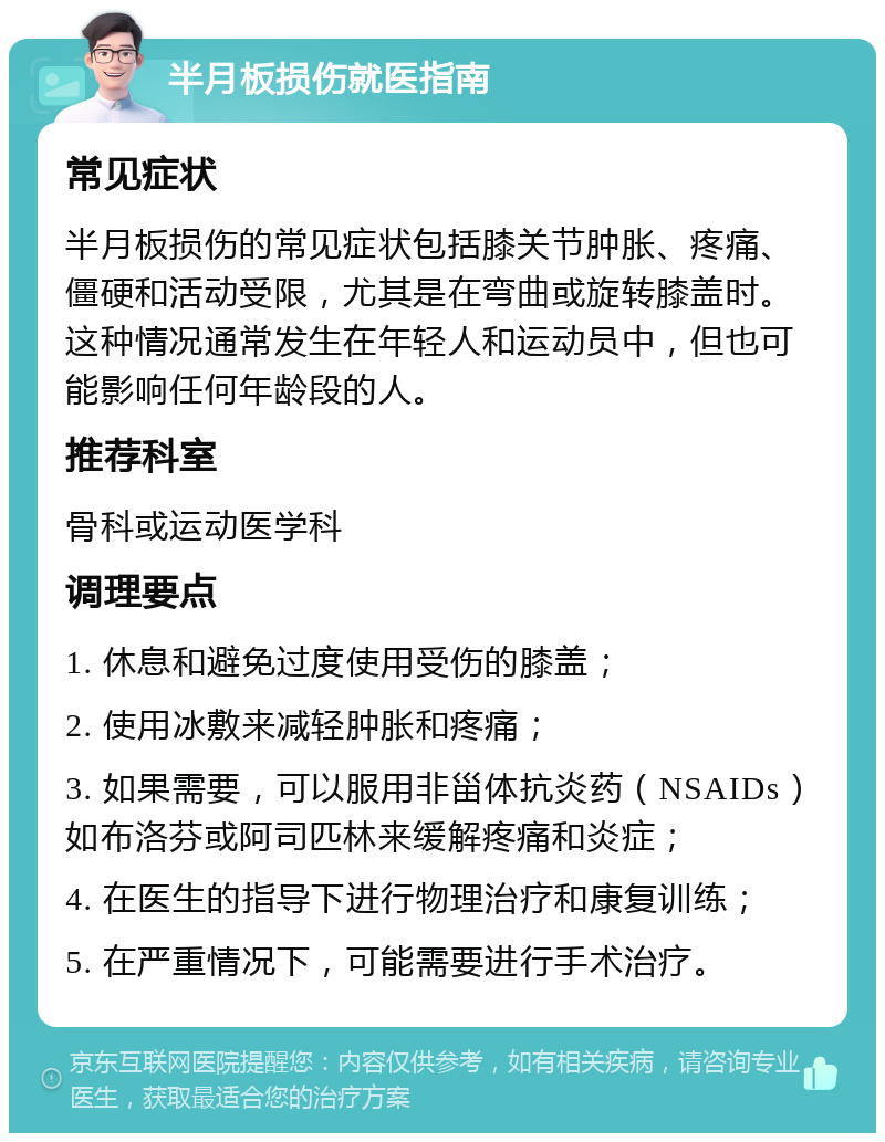 半月板损伤就医指南 常见症状 半月板损伤的常见症状包括膝关节肿胀、疼痛、僵硬和活动受限，尤其是在弯曲或旋转膝盖时。这种情况通常发生在年轻人和运动员中，但也可能影响任何年龄段的人。 推荐科室 骨科或运动医学科 调理要点 1. 休息和避免过度使用受伤的膝盖； 2. 使用冰敷来减轻肿胀和疼痛； 3. 如果需要，可以服用非甾体抗炎药（NSAIDs）如布洛芬或阿司匹林来缓解疼痛和炎症； 4. 在医生的指导下进行物理治疗和康复训练； 5. 在严重情况下，可能需要进行手术治疗。