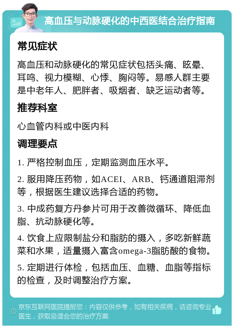 高血压与动脉硬化的中西医结合治疗指南 常见症状 高血压和动脉硬化的常见症状包括头痛、眩晕、耳鸣、视力模糊、心悸、胸闷等。易感人群主要是中老年人、肥胖者、吸烟者、缺乏运动者等。 推荐科室 心血管内科或中医内科 调理要点 1. 严格控制血压，定期监测血压水平。 2. 服用降压药物，如ACEI、ARB、钙通道阻滞剂等，根据医生建议选择合适的药物。 3. 中成药复方丹参片可用于改善微循环、降低血脂、抗动脉硬化等。 4. 饮食上应限制盐分和脂肪的摄入，多吃新鲜蔬菜和水果，适量摄入富含omega-3脂肪酸的食物。 5. 定期进行体检，包括血压、血糖、血脂等指标的检查，及时调整治疗方案。