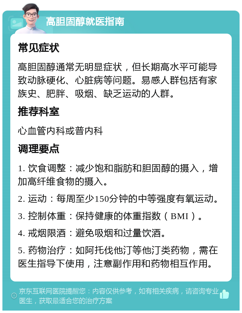 高胆固醇就医指南 常见症状 高胆固醇通常无明显症状，但长期高水平可能导致动脉硬化、心脏病等问题。易感人群包括有家族史、肥胖、吸烟、缺乏运动的人群。 推荐科室 心血管内科或普内科 调理要点 1. 饮食调整：减少饱和脂肪和胆固醇的摄入，增加高纤维食物的摄入。 2. 运动：每周至少150分钟的中等强度有氧运动。 3. 控制体重：保持健康的体重指数（BMI）。 4. 戒烟限酒：避免吸烟和过量饮酒。 5. 药物治疗：如阿托伐他汀等他汀类药物，需在医生指导下使用，注意副作用和药物相互作用。