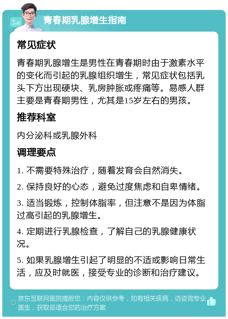 青春期乳腺增生指南 常见症状 青春期乳腺增生是男性在青春期时由于激素水平的变化而引起的乳腺组织增生，常见症状包括乳头下方出现硬块、乳房肿胀或疼痛等。易感人群主要是青春期男性，尤其是15岁左右的男孩。 推荐科室 内分泌科或乳腺外科 调理要点 1. 不需要特殊治疗，随着发育会自然消失。 2. 保持良好的心态，避免过度焦虑和自卑情绪。 3. 适当锻炼，控制体脂率，但注意不是因为体脂过高引起的乳腺增生。 4. 定期进行乳腺检查，了解自己的乳腺健康状况。 5. 如果乳腺增生引起了明显的不适或影响日常生活，应及时就医，接受专业的诊断和治疗建议。