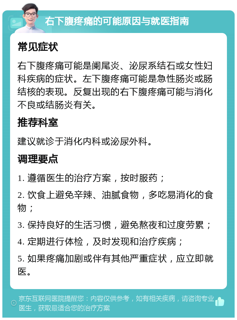 右下腹疼痛的可能原因与就医指南 常见症状 右下腹疼痛可能是阑尾炎、泌尿系结石或女性妇科疾病的症状。左下腹疼痛可能是急性肠炎或肠结核的表现。反复出现的右下腹疼痛可能与消化不良或结肠炎有关。 推荐科室 建议就诊于消化内科或泌尿外科。 调理要点 1. 遵循医生的治疗方案，按时服药； 2. 饮食上避免辛辣、油腻食物，多吃易消化的食物； 3. 保持良好的生活习惯，避免熬夜和过度劳累； 4. 定期进行体检，及时发现和治疗疾病； 5. 如果疼痛加剧或伴有其他严重症状，应立即就医。