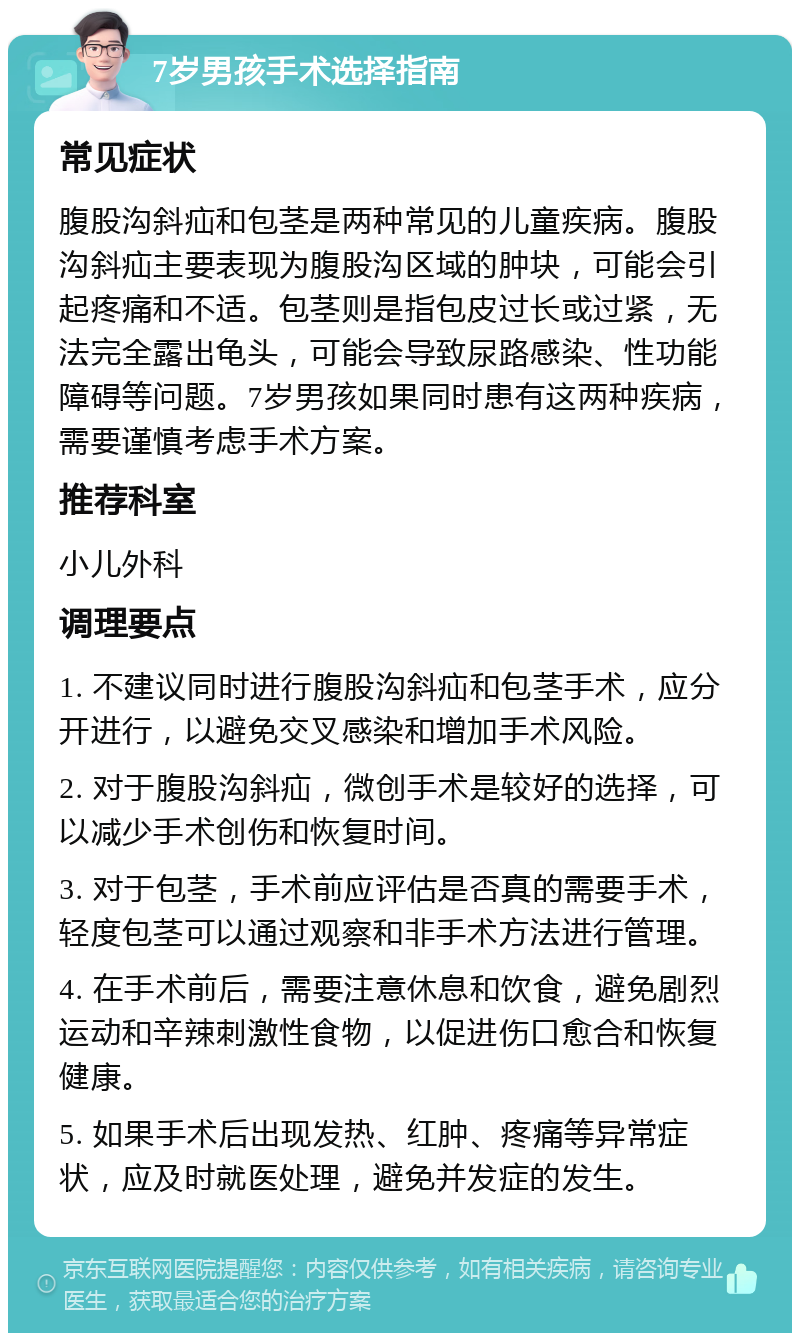 7岁男孩手术选择指南 常见症状 腹股沟斜疝和包茎是两种常见的儿童疾病。腹股沟斜疝主要表现为腹股沟区域的肿块，可能会引起疼痛和不适。包茎则是指包皮过长或过紧，无法完全露出龟头，可能会导致尿路感染、性功能障碍等问题。7岁男孩如果同时患有这两种疾病，需要谨慎考虑手术方案。 推荐科室 小儿外科 调理要点 1. 不建议同时进行腹股沟斜疝和包茎手术，应分开进行，以避免交叉感染和增加手术风险。 2. 对于腹股沟斜疝，微创手术是较好的选择，可以减少手术创伤和恢复时间。 3. 对于包茎，手术前应评估是否真的需要手术，轻度包茎可以通过观察和非手术方法进行管理。 4. 在手术前后，需要注意休息和饮食，避免剧烈运动和辛辣刺激性食物，以促进伤口愈合和恢复健康。 5. 如果手术后出现发热、红肿、疼痛等异常症状，应及时就医处理，避免并发症的发生。