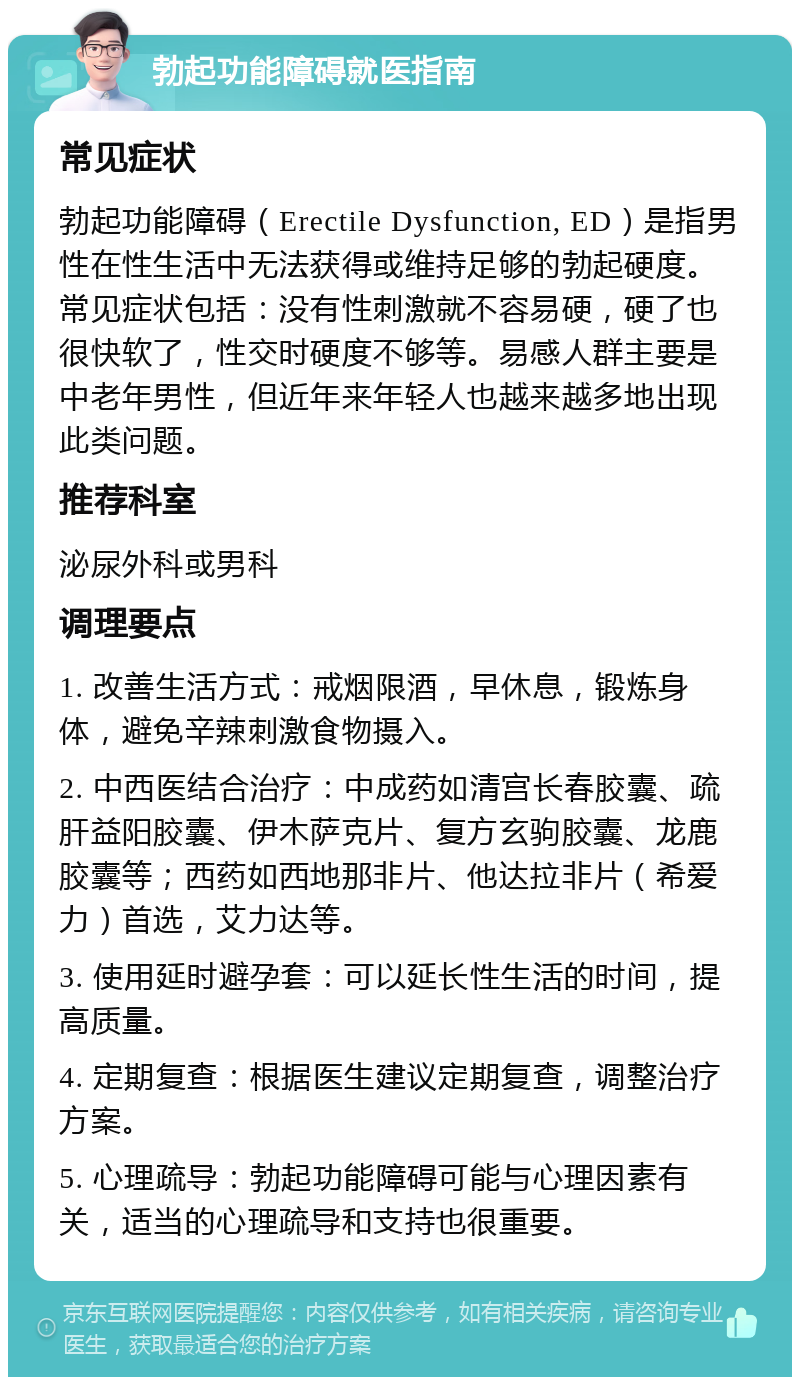 勃起功能障碍就医指南 常见症状 勃起功能障碍（Erectile Dysfunction, ED）是指男性在性生活中无法获得或维持足够的勃起硬度。常见症状包括：没有性刺激就不容易硬，硬了也很快软了，性交时硬度不够等。易感人群主要是中老年男性，但近年来年轻人也越来越多地出现此类问题。 推荐科室 泌尿外科或男科 调理要点 1. 改善生活方式：戒烟限酒，早休息，锻炼身体，避免辛辣刺激食物摄入。 2. 中西医结合治疗：中成药如清宫长春胶囊、疏肝益阳胶囊、伊木萨克片、复方玄驹胶囊、龙鹿胶囊等；西药如西地那非片、他达拉非片（希爱力）首选，艾力达等。 3. 使用延时避孕套：可以延长性生活的时间，提高质量。 4. 定期复查：根据医生建议定期复查，调整治疗方案。 5. 心理疏导：勃起功能障碍可能与心理因素有关，适当的心理疏导和支持也很重要。