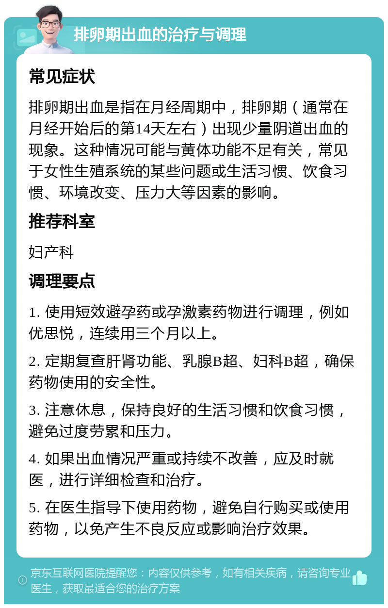 排卵期出血的治疗与调理 常见症状 排卵期出血是指在月经周期中，排卵期（通常在月经开始后的第14天左右）出现少量阴道出血的现象。这种情况可能与黄体功能不足有关，常见于女性生殖系统的某些问题或生活习惯、饮食习惯、环境改变、压力大等因素的影响。 推荐科室 妇产科 调理要点 1. 使用短效避孕药或孕激素药物进行调理，例如优思悦，连续用三个月以上。 2. 定期复查肝肾功能、乳腺B超、妇科B超，确保药物使用的安全性。 3. 注意休息，保持良好的生活习惯和饮食习惯，避免过度劳累和压力。 4. 如果出血情况严重或持续不改善，应及时就医，进行详细检查和治疗。 5. 在医生指导下使用药物，避免自行购买或使用药物，以免产生不良反应或影响治疗效果。