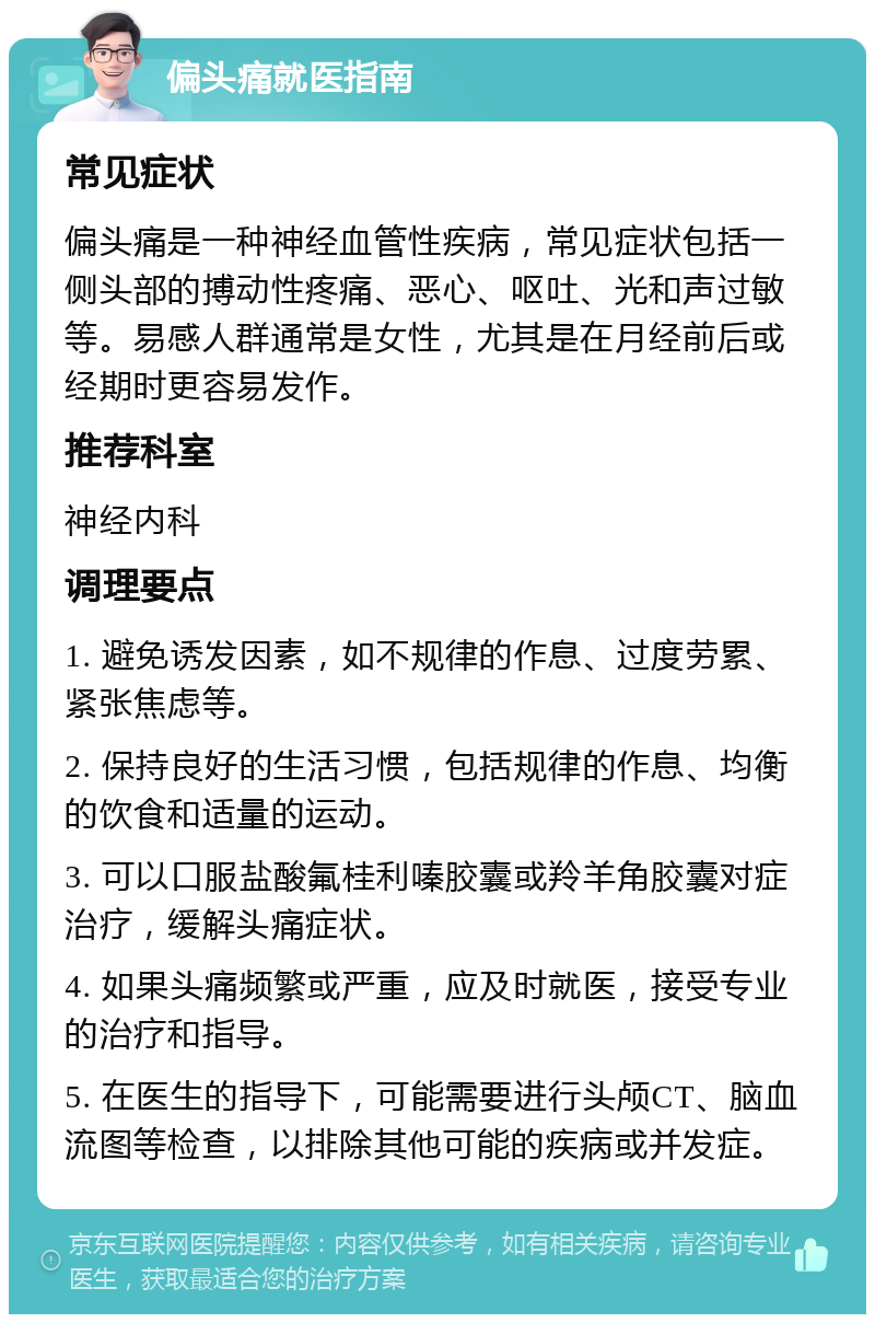 偏头痛就医指南 常见症状 偏头痛是一种神经血管性疾病，常见症状包括一侧头部的搏动性疼痛、恶心、呕吐、光和声过敏等。易感人群通常是女性，尤其是在月经前后或经期时更容易发作。 推荐科室 神经内科 调理要点 1. 避免诱发因素，如不规律的作息、过度劳累、紧张焦虑等。 2. 保持良好的生活习惯，包括规律的作息、均衡的饮食和适量的运动。 3. 可以口服盐酸氟桂利嗪胶囊或羚羊角胶囊对症治疗，缓解头痛症状。 4. 如果头痛频繁或严重，应及时就医，接受专业的治疗和指导。 5. 在医生的指导下，可能需要进行头颅CT、脑血流图等检查，以排除其他可能的疾病或并发症。