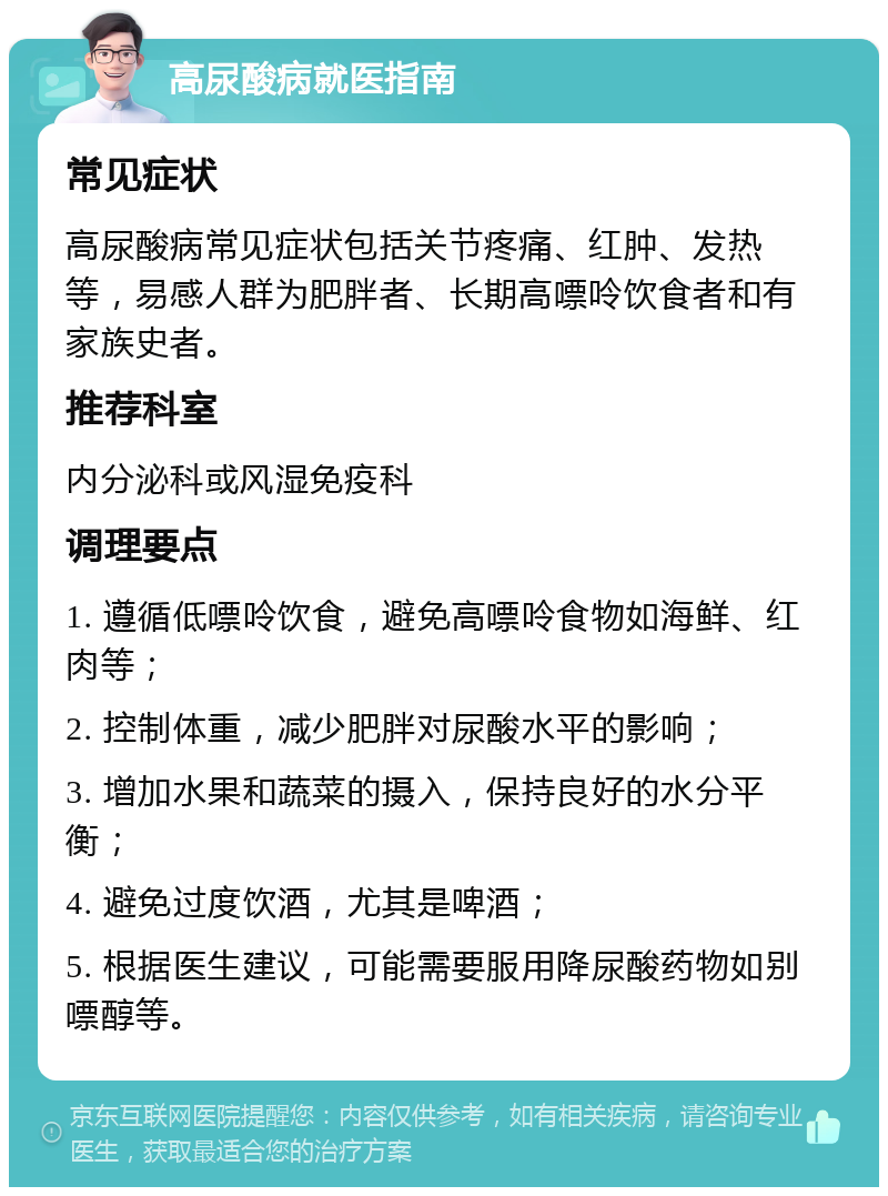 高尿酸病就医指南 常见症状 高尿酸病常见症状包括关节疼痛、红肿、发热等，易感人群为肥胖者、长期高嘌呤饮食者和有家族史者。 推荐科室 内分泌科或风湿免疫科 调理要点 1. 遵循低嘌呤饮食，避免高嘌呤食物如海鲜、红肉等； 2. 控制体重，减少肥胖对尿酸水平的影响； 3. 增加水果和蔬菜的摄入，保持良好的水分平衡； 4. 避免过度饮酒，尤其是啤酒； 5. 根据医生建议，可能需要服用降尿酸药物如别嘌醇等。