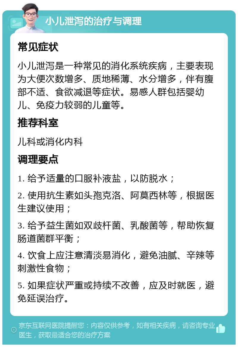 小儿泄泻的治疗与调理 常见症状 小儿泄泻是一种常见的消化系统疾病，主要表现为大便次数增多、质地稀薄、水分增多，伴有腹部不适、食欲减退等症状。易感人群包括婴幼儿、免疫力较弱的儿童等。 推荐科室 儿科或消化内科 调理要点 1. 给予适量的口服补液盐，以防脱水； 2. 使用抗生素如头孢克洛、阿莫西林等，根据医生建议使用； 3. 给予益生菌如双歧杆菌、乳酸菌等，帮助恢复肠道菌群平衡； 4. 饮食上应注意清淡易消化，避免油腻、辛辣等刺激性食物； 5. 如果症状严重或持续不改善，应及时就医，避免延误治疗。