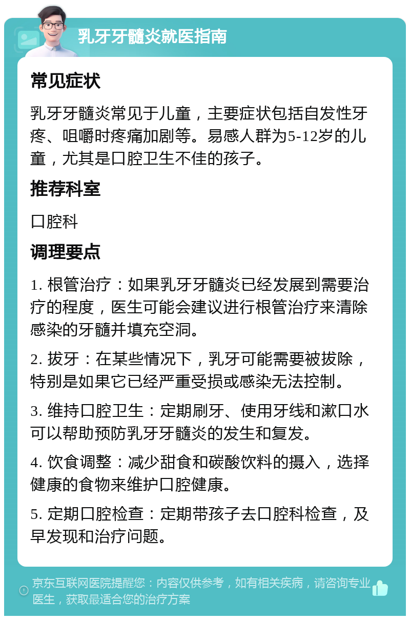 乳牙牙髓炎就医指南 常见症状 乳牙牙髓炎常见于儿童，主要症状包括自发性牙疼、咀嚼时疼痛加剧等。易感人群为5-12岁的儿童，尤其是口腔卫生不佳的孩子。 推荐科室 口腔科 调理要点 1. 根管治疗：如果乳牙牙髓炎已经发展到需要治疗的程度，医生可能会建议进行根管治疗来清除感染的牙髓并填充空洞。 2. 拔牙：在某些情况下，乳牙可能需要被拔除，特别是如果它已经严重受损或感染无法控制。 3. 维持口腔卫生：定期刷牙、使用牙线和漱口水可以帮助预防乳牙牙髓炎的发生和复发。 4. 饮食调整：减少甜食和碳酸饮料的摄入，选择健康的食物来维护口腔健康。 5. 定期口腔检查：定期带孩子去口腔科检查，及早发现和治疗问题。