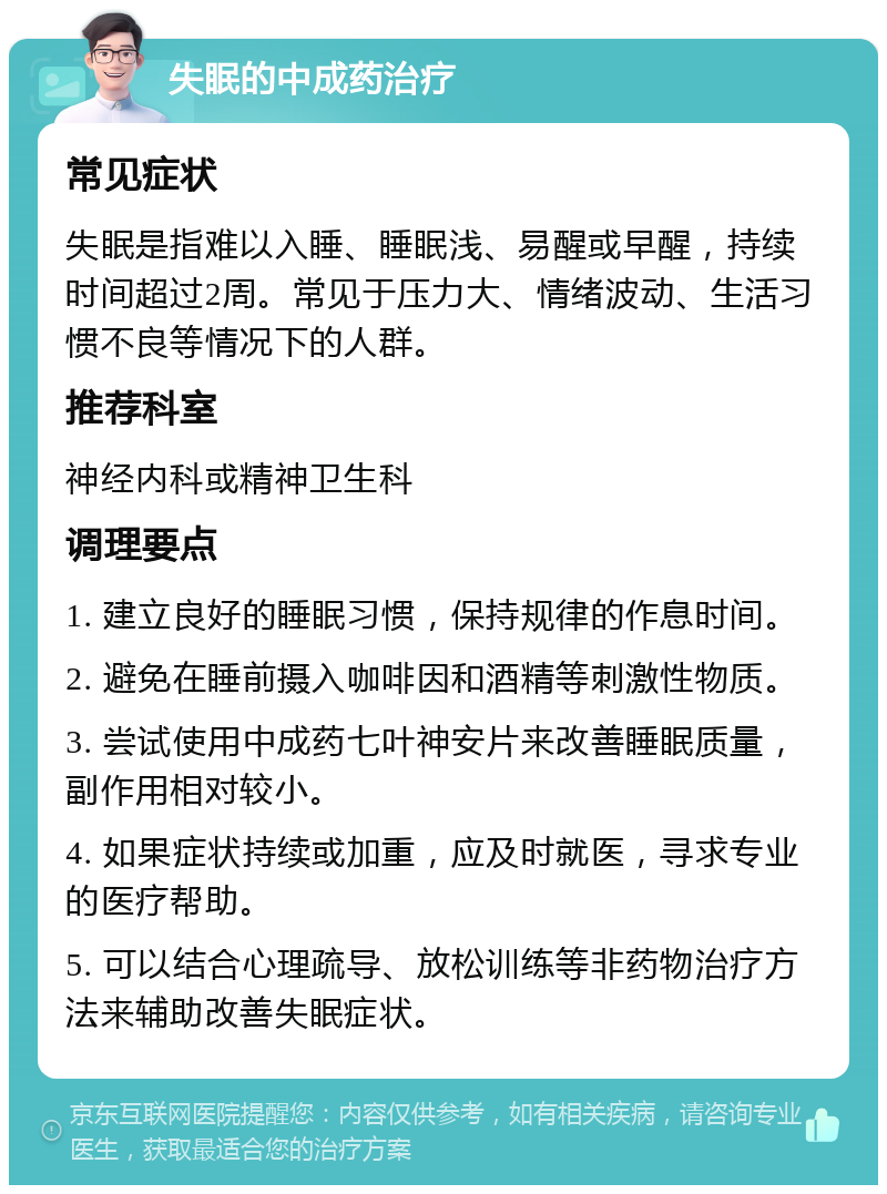 失眠的中成药治疗 常见症状 失眠是指难以入睡、睡眠浅、易醒或早醒，持续时间超过2周。常见于压力大、情绪波动、生活习惯不良等情况下的人群。 推荐科室 神经内科或精神卫生科 调理要点 1. 建立良好的睡眠习惯，保持规律的作息时间。 2. 避免在睡前摄入咖啡因和酒精等刺激性物质。 3. 尝试使用中成药七叶神安片来改善睡眠质量，副作用相对较小。 4. 如果症状持续或加重，应及时就医，寻求专业的医疗帮助。 5. 可以结合心理疏导、放松训练等非药物治疗方法来辅助改善失眠症状。