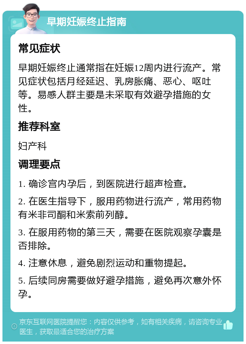 早期妊娠终止指南 常见症状 早期妊娠终止通常指在妊娠12周内进行流产。常见症状包括月经延迟、乳房胀痛、恶心、呕吐等。易感人群主要是未采取有效避孕措施的女性。 推荐科室 妇产科 调理要点 1. 确诊宫内孕后，到医院进行超声检查。 2. 在医生指导下，服用药物进行流产，常用药物有米非司酮和米索前列醇。 3. 在服用药物的第三天，需要在医院观察孕囊是否排除。 4. 注意休息，避免剧烈运动和重物提起。 5. 后续同房需要做好避孕措施，避免再次意外怀孕。