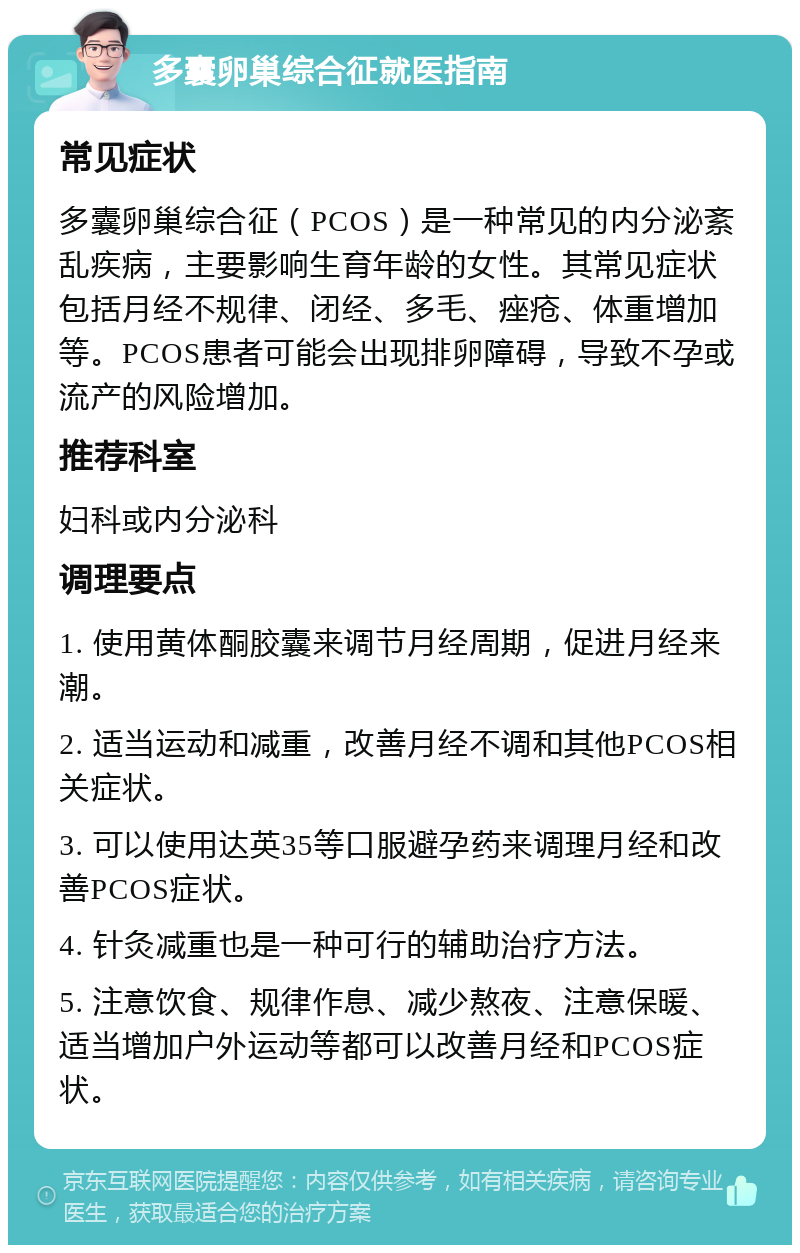 多囊卵巢综合征就医指南 常见症状 多囊卵巢综合征（PCOS）是一种常见的内分泌紊乱疾病，主要影响生育年龄的女性。其常见症状包括月经不规律、闭经、多毛、痤疮、体重增加等。PCOS患者可能会出现排卵障碍，导致不孕或流产的风险增加。 推荐科室 妇科或内分泌科 调理要点 1. 使用黄体酮胶囊来调节月经周期，促进月经来潮。 2. 适当运动和减重，改善月经不调和其他PCOS相关症状。 3. 可以使用达英35等口服避孕药来调理月经和改善PCOS症状。 4. 针灸减重也是一种可行的辅助治疗方法。 5. 注意饮食、规律作息、减少熬夜、注意保暖、适当增加户外运动等都可以改善月经和PCOS症状。