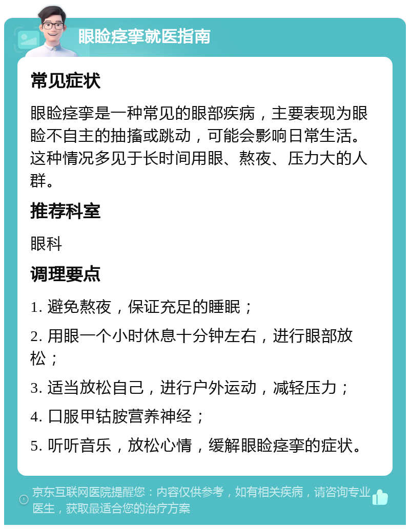 眼睑痉挛就医指南 常见症状 眼睑痉挛是一种常见的眼部疾病，主要表现为眼睑不自主的抽搐或跳动，可能会影响日常生活。这种情况多见于长时间用眼、熬夜、压力大的人群。 推荐科室 眼科 调理要点 1. 避免熬夜，保证充足的睡眠； 2. 用眼一个小时休息十分钟左右，进行眼部放松； 3. 适当放松自己，进行户外运动，减轻压力； 4. 口服甲钴胺营养神经； 5. 听听音乐，放松心情，缓解眼睑痉挛的症状。