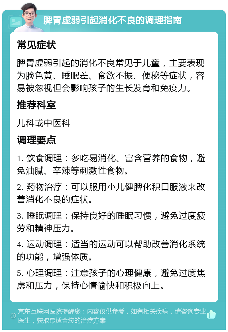 脾胃虚弱引起消化不良的调理指南 常见症状 脾胃虚弱引起的消化不良常见于儿童，主要表现为脸色黄、睡眠差、食欲不振、便秘等症状，容易被忽视但会影响孩子的生长发育和免疫力。 推荐科室 儿科或中医科 调理要点 1. 饮食调理：多吃易消化、富含营养的食物，避免油腻、辛辣等刺激性食物。 2. 药物治疗：可以服用小儿健脾化积口服液来改善消化不良的症状。 3. 睡眠调理：保持良好的睡眠习惯，避免过度疲劳和精神压力。 4. 运动调理：适当的运动可以帮助改善消化系统的功能，增强体质。 5. 心理调理：注意孩子的心理健康，避免过度焦虑和压力，保持心情愉快和积极向上。