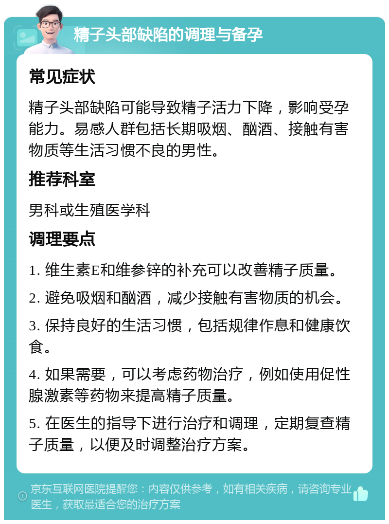 精子头部缺陷的调理与备孕 常见症状 精子头部缺陷可能导致精子活力下降，影响受孕能力。易感人群包括长期吸烟、酗酒、接触有害物质等生活习惯不良的男性。 推荐科室 男科或生殖医学科 调理要点 1. 维生素E和维参锌的补充可以改善精子质量。 2. 避免吸烟和酗酒，减少接触有害物质的机会。 3. 保持良好的生活习惯，包括规律作息和健康饮食。 4. 如果需要，可以考虑药物治疗，例如使用促性腺激素等药物来提高精子质量。 5. 在医生的指导下进行治疗和调理，定期复查精子质量，以便及时调整治疗方案。