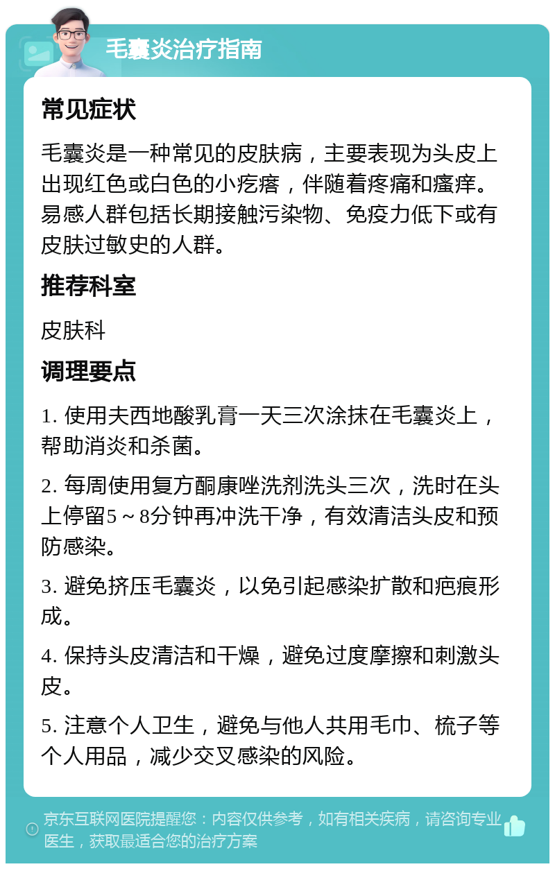 毛囊炎治疗指南 常见症状 毛囊炎是一种常见的皮肤病，主要表现为头皮上出现红色或白色的小疙瘩，伴随着疼痛和瘙痒。易感人群包括长期接触污染物、免疫力低下或有皮肤过敏史的人群。 推荐科室 皮肤科 调理要点 1. 使用夫西地酸乳膏一天三次涂抹在毛囊炎上，帮助消炎和杀菌。 2. 每周使用复方酮康唑洗剂洗头三次，洗时在头上停留5～8分钟再冲洗干净，有效清洁头皮和预防感染。 3. 避免挤压毛囊炎，以免引起感染扩散和疤痕形成。 4. 保持头皮清洁和干燥，避免过度摩擦和刺激头皮。 5. 注意个人卫生，避免与他人共用毛巾、梳子等个人用品，减少交叉感染的风险。