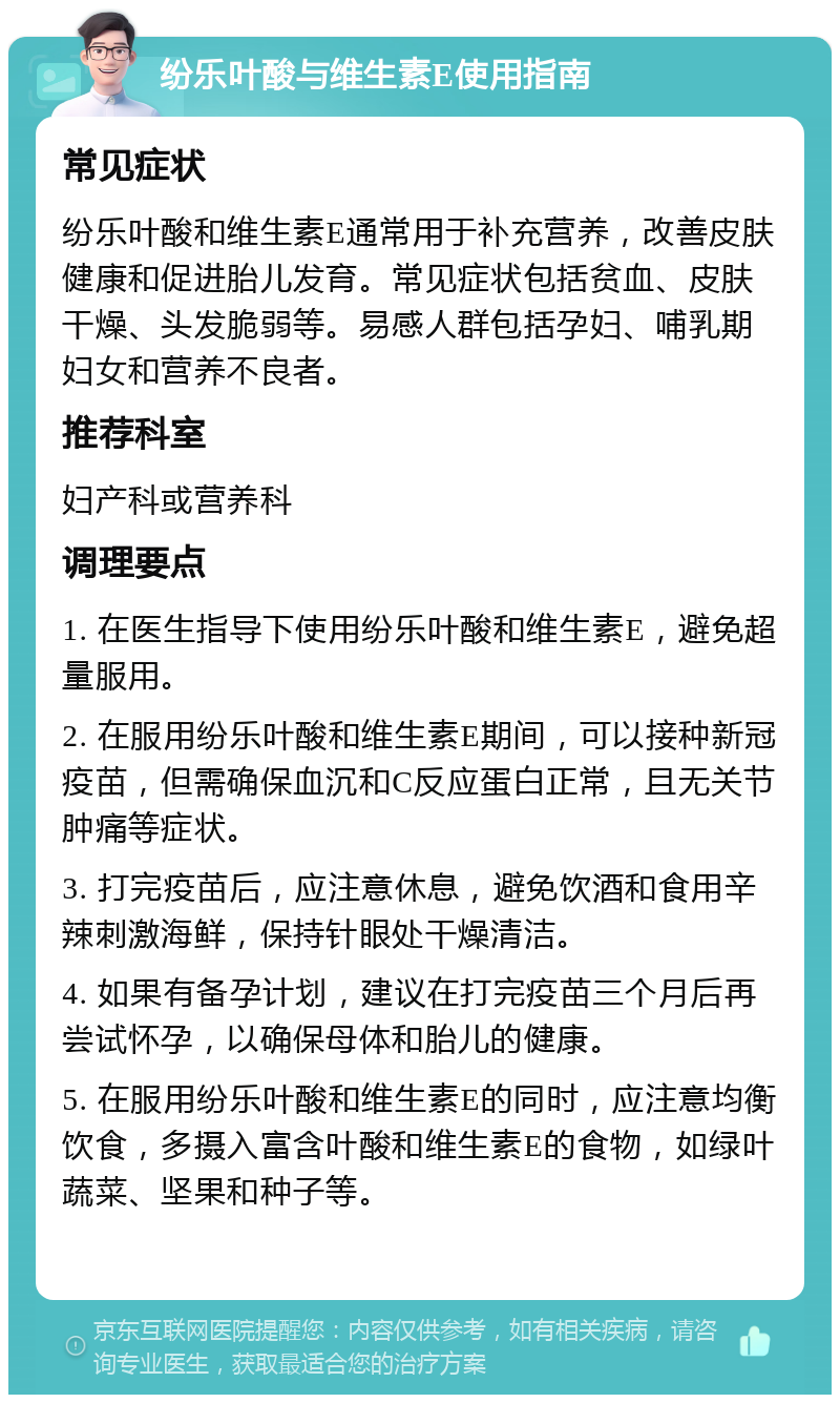 纷乐叶酸与维生素E使用指南 常见症状 纷乐叶酸和维生素E通常用于补充营养，改善皮肤健康和促进胎儿发育。常见症状包括贫血、皮肤干燥、头发脆弱等。易感人群包括孕妇、哺乳期妇女和营养不良者。 推荐科室 妇产科或营养科 调理要点 1. 在医生指导下使用纷乐叶酸和维生素E，避免超量服用。 2. 在服用纷乐叶酸和维生素E期间，可以接种新冠疫苗，但需确保血沉和C反应蛋白正常，且无关节肿痛等症状。 3. 打完疫苗后，应注意休息，避免饮酒和食用辛辣刺激海鲜，保持针眼处干燥清洁。 4. 如果有备孕计划，建议在打完疫苗三个月后再尝试怀孕，以确保母体和胎儿的健康。 5. 在服用纷乐叶酸和维生素E的同时，应注意均衡饮食，多摄入富含叶酸和维生素E的食物，如绿叶蔬菜、坚果和种子等。