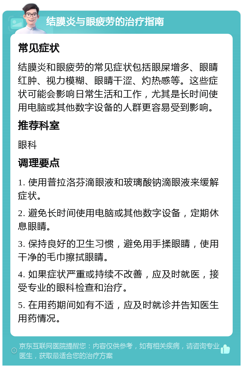 结膜炎与眼疲劳的治疗指南 常见症状 结膜炎和眼疲劳的常见症状包括眼屎增多、眼睛红肿、视力模糊、眼睛干涩、灼热感等。这些症状可能会影响日常生活和工作，尤其是长时间使用电脑或其他数字设备的人群更容易受到影响。 推荐科室 眼科 调理要点 1. 使用普拉洛芬滴眼液和玻璃酸钠滴眼液来缓解症状。 2. 避免长时间使用电脑或其他数字设备，定期休息眼睛。 3. 保持良好的卫生习惯，避免用手揉眼睛，使用干净的毛巾擦拭眼睛。 4. 如果症状严重或持续不改善，应及时就医，接受专业的眼科检查和治疗。 5. 在用药期间如有不适，应及时就诊并告知医生用药情况。