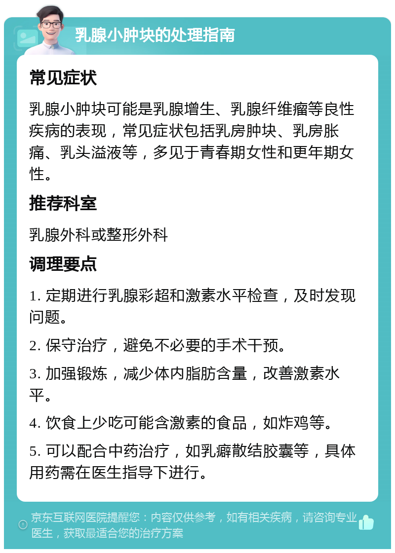 乳腺小肿块的处理指南 常见症状 乳腺小肿块可能是乳腺增生、乳腺纤维瘤等良性疾病的表现，常见症状包括乳房肿块、乳房胀痛、乳头溢液等，多见于青春期女性和更年期女性。 推荐科室 乳腺外科或整形外科 调理要点 1. 定期进行乳腺彩超和激素水平检查，及时发现问题。 2. 保守治疗，避免不必要的手术干预。 3. 加强锻炼，减少体内脂肪含量，改善激素水平。 4. 饮食上少吃可能含激素的食品，如炸鸡等。 5. 可以配合中药治疗，如乳癖散结胶囊等，具体用药需在医生指导下进行。