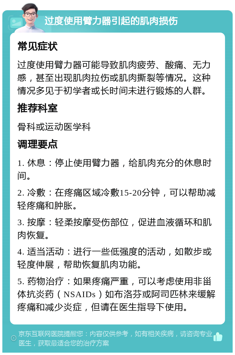 过度使用臂力器引起的肌肉损伤 常见症状 过度使用臂力器可能导致肌肉疲劳、酸痛、无力感，甚至出现肌肉拉伤或肌肉撕裂等情况。这种情况多见于初学者或长时间未进行锻炼的人群。 推荐科室 骨科或运动医学科 调理要点 1. 休息：停止使用臂力器，给肌肉充分的休息时间。 2. 冷敷：在疼痛区域冷敷15-20分钟，可以帮助减轻疼痛和肿胀。 3. 按摩：轻柔按摩受伤部位，促进血液循环和肌肉恢复。 4. 适当活动：进行一些低强度的活动，如散步或轻度伸展，帮助恢复肌肉功能。 5. 药物治疗：如果疼痛严重，可以考虑使用非甾体抗炎药（NSAIDs）如布洛芬或阿司匹林来缓解疼痛和减少炎症，但请在医生指导下使用。