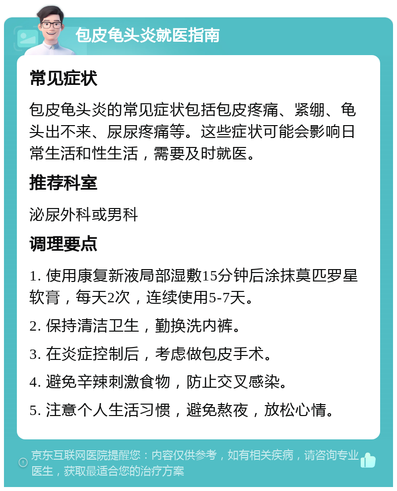 包皮龟头炎就医指南 常见症状 包皮龟头炎的常见症状包括包皮疼痛、紧绷、龟头出不来、尿尿疼痛等。这些症状可能会影响日常生活和性生活，需要及时就医。 推荐科室 泌尿外科或男科 调理要点 1. 使用康复新液局部湿敷15分钟后涂抹莫匹罗星软膏，每天2次，连续使用5-7天。 2. 保持清洁卫生，勤换洗内裤。 3. 在炎症控制后，考虑做包皮手术。 4. 避免辛辣刺激食物，防止交叉感染。 5. 注意个人生活习惯，避免熬夜，放松心情。