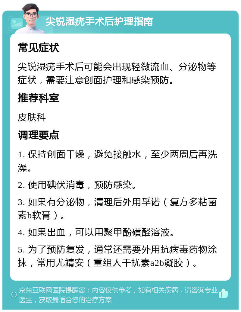 尖锐湿疣手术后护理指南 常见症状 尖锐湿疣手术后可能会出现轻微流血、分泌物等症状，需要注意创面护理和感染预防。 推荐科室 皮肤科 调理要点 1. 保持创面干燥，避免接触水，至少两周后再洗澡。 2. 使用碘伏消毒，预防感染。 3. 如果有分泌物，清理后外用孚诺（复方多粘菌素b软膏）。 4. 如果出血，可以用聚甲酚磺醛溶液。 5. 为了预防复发，通常还需要外用抗病毒药物涂抹，常用尤靖安（重组人干扰素a2b凝胶）。