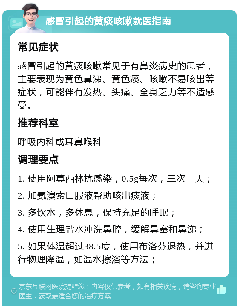 感冒引起的黄痰咳嗽就医指南 常见症状 感冒引起的黄痰咳嗽常见于有鼻炎病史的患者，主要表现为黄色鼻涕、黄色痰、咳嗽不易咳出等症状，可能伴有发热、头痛、全身乏力等不适感受。 推荐科室 呼吸内科或耳鼻喉科 调理要点 1. 使用阿莫西林抗感染，0.5g每次，三次一天； 2. 加氨溴索口服液帮助咳出痰液； 3. 多饮水，多休息，保持充足的睡眠； 4. 使用生理盐水冲洗鼻腔，缓解鼻塞和鼻涕； 5. 如果体温超过38.5度，使用布洛芬退热，并进行物理降温，如温水擦浴等方法；