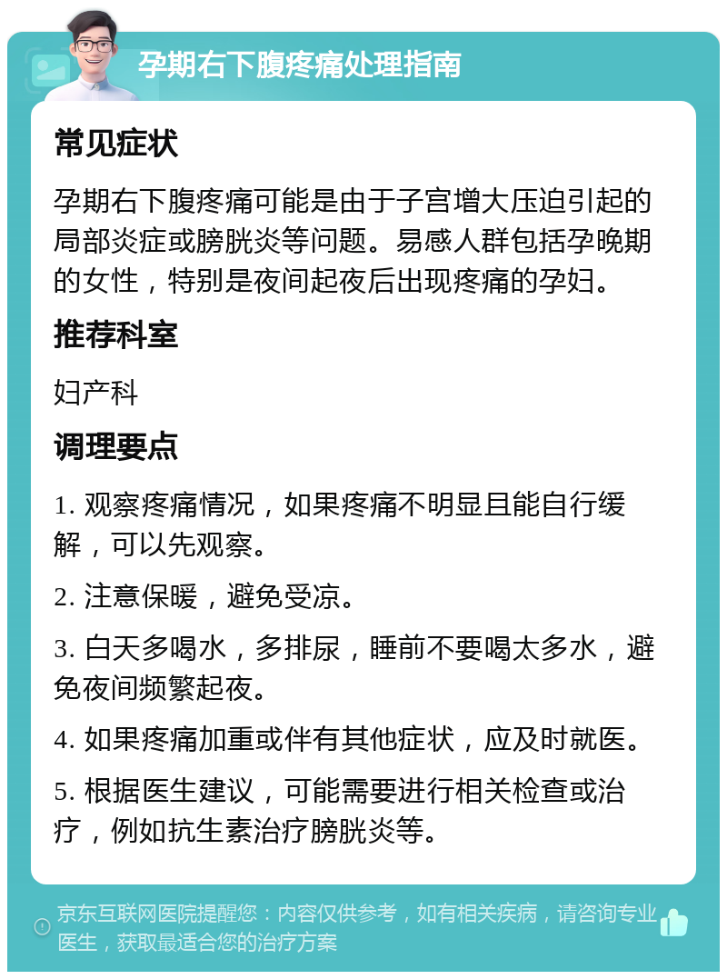 孕期右下腹疼痛处理指南 常见症状 孕期右下腹疼痛可能是由于子宫增大压迫引起的局部炎症或膀胱炎等问题。易感人群包括孕晚期的女性，特别是夜间起夜后出现疼痛的孕妇。 推荐科室 妇产科 调理要点 1. 观察疼痛情况，如果疼痛不明显且能自行缓解，可以先观察。 2. 注意保暖，避免受凉。 3. 白天多喝水，多排尿，睡前不要喝太多水，避免夜间频繁起夜。 4. 如果疼痛加重或伴有其他症状，应及时就医。 5. 根据医生建议，可能需要进行相关检查或治疗，例如抗生素治疗膀胱炎等。