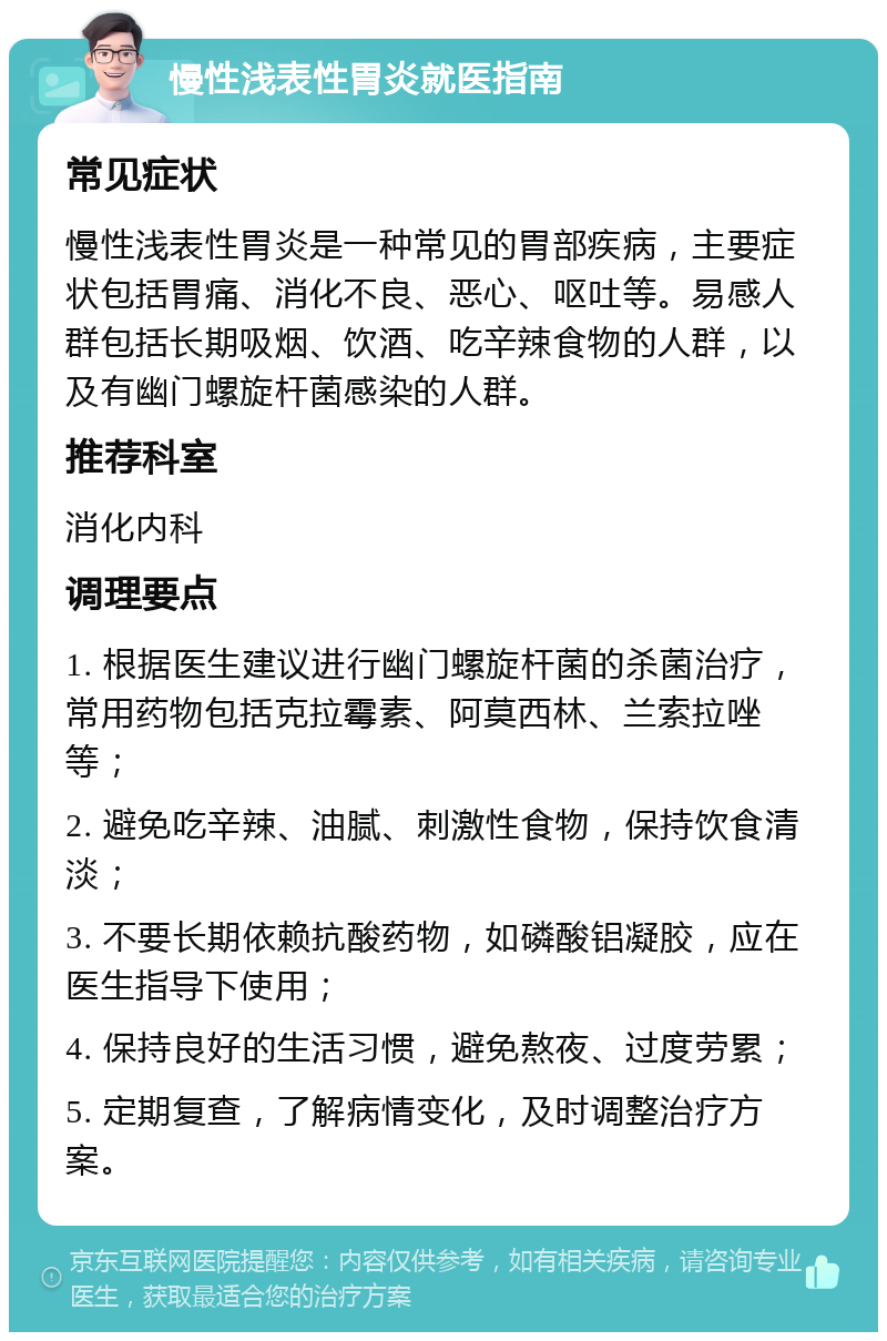 慢性浅表性胃炎就医指南 常见症状 慢性浅表性胃炎是一种常见的胃部疾病，主要症状包括胃痛、消化不良、恶心、呕吐等。易感人群包括长期吸烟、饮酒、吃辛辣食物的人群，以及有幽门螺旋杆菌感染的人群。 推荐科室 消化内科 调理要点 1. 根据医生建议进行幽门螺旋杆菌的杀菌治疗，常用药物包括克拉霉素、阿莫西林、兰索拉唑等； 2. 避免吃辛辣、油腻、刺激性食物，保持饮食清淡； 3. 不要长期依赖抗酸药物，如磷酸铝凝胶，应在医生指导下使用； 4. 保持良好的生活习惯，避免熬夜、过度劳累； 5. 定期复查，了解病情变化，及时调整治疗方案。