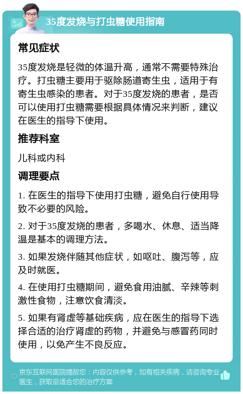 35度发烧与打虫糖使用指南 常见症状 35度发烧是轻微的体温升高，通常不需要特殊治疗。打虫糖主要用于驱除肠道寄生虫，适用于有寄生虫感染的患者。对于35度发烧的患者，是否可以使用打虫糖需要根据具体情况来判断，建议在医生的指导下使用。 推荐科室 儿科或内科 调理要点 1. 在医生的指导下使用打虫糖，避免自行使用导致不必要的风险。 2. 对于35度发烧的患者，多喝水、休息、适当降温是基本的调理方法。 3. 如果发烧伴随其他症状，如呕吐、腹泻等，应及时就医。 4. 在使用打虫糖期间，避免食用油腻、辛辣等刺激性食物，注意饮食清淡。 5. 如果有肾虚等基础疾病，应在医生的指导下选择合适的治疗肾虚的药物，并避免与感冒药同时使用，以免产生不良反应。