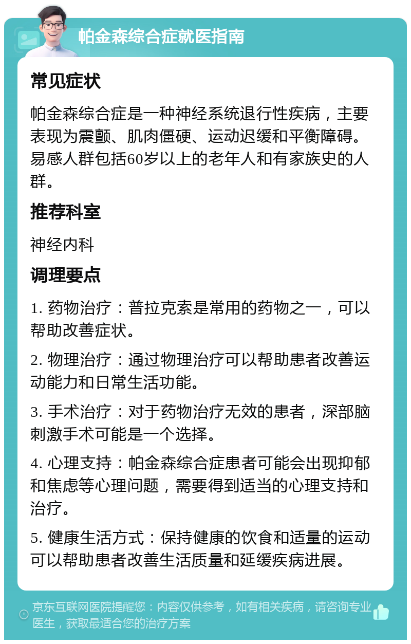 帕金森综合症就医指南 常见症状 帕金森综合症是一种神经系统退行性疾病，主要表现为震颤、肌肉僵硬、运动迟缓和平衡障碍。易感人群包括60岁以上的老年人和有家族史的人群。 推荐科室 神经内科 调理要点 1. 药物治疗：普拉克索是常用的药物之一，可以帮助改善症状。 2. 物理治疗：通过物理治疗可以帮助患者改善运动能力和日常生活功能。 3. 手术治疗：对于药物治疗无效的患者，深部脑刺激手术可能是一个选择。 4. 心理支持：帕金森综合症患者可能会出现抑郁和焦虑等心理问题，需要得到适当的心理支持和治疗。 5. 健康生活方式：保持健康的饮食和适量的运动可以帮助患者改善生活质量和延缓疾病进展。