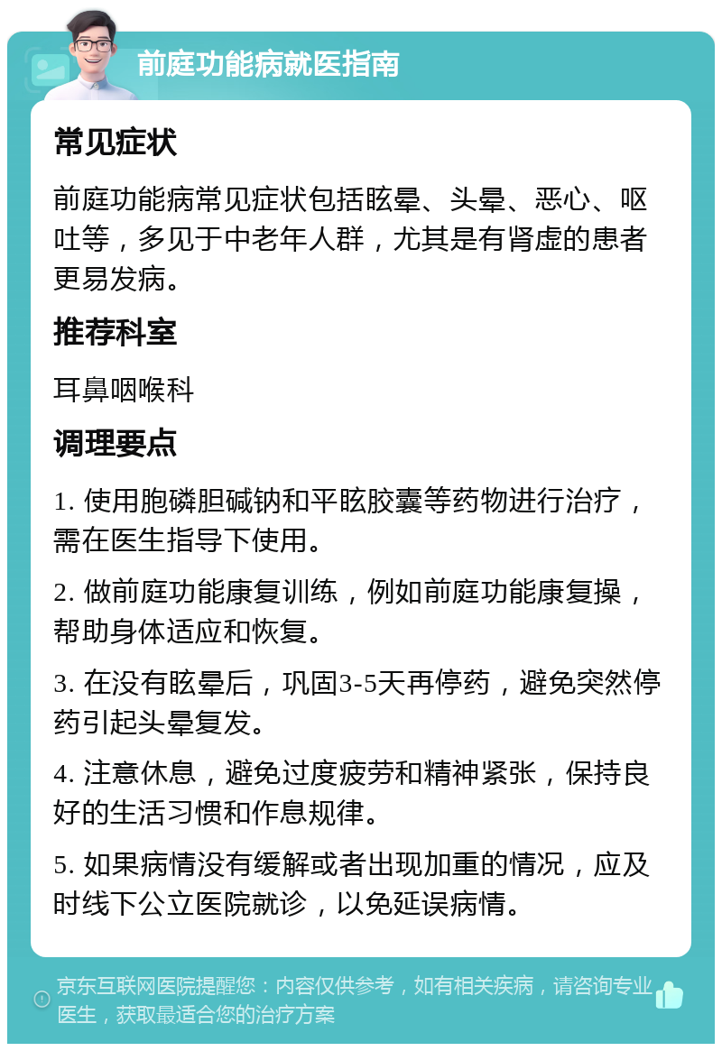 前庭功能病就医指南 常见症状 前庭功能病常见症状包括眩晕、头晕、恶心、呕吐等，多见于中老年人群，尤其是有肾虚的患者更易发病。 推荐科室 耳鼻咽喉科 调理要点 1. 使用胞磷胆碱钠和平眩胶囊等药物进行治疗，需在医生指导下使用。 2. 做前庭功能康复训练，例如前庭功能康复操，帮助身体适应和恢复。 3. 在没有眩晕后，巩固3-5天再停药，避免突然停药引起头晕复发。 4. 注意休息，避免过度疲劳和精神紧张，保持良好的生活习惯和作息规律。 5. 如果病情没有缓解或者出现加重的情况，应及时线下公立医院就诊，以免延误病情。