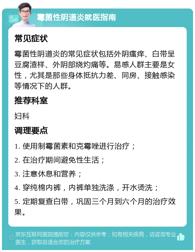 霉菌性阴道炎就医指南 常见症状 霉菌性阴道炎的常见症状包括外阴瘙痒、白带呈豆腐渣样、外阴部烧灼痛等。易感人群主要是女性，尤其是那些身体抵抗力差、同房、接触感染等情况下的人群。 推荐科室 妇科 调理要点 1. 使用制霉菌素和克霉唑进行治疗； 2. 在治疗期间避免性生活； 3. 注意休息和营养； 4. 穿纯棉内裤，内裤单独洗涤，开水烫洗； 5. 定期复查白带，巩固三个月到六个月的治疗效果。