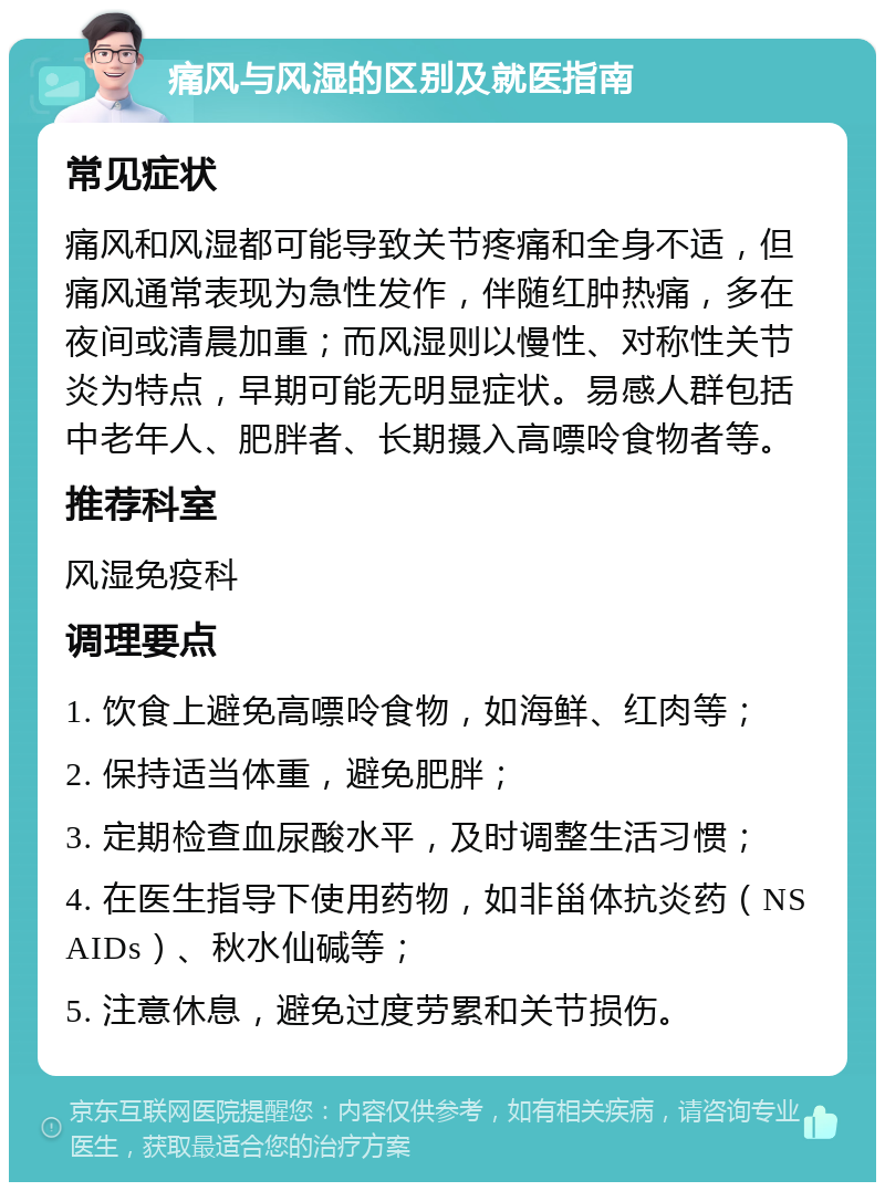 痛风与风湿的区别及就医指南 常见症状 痛风和风湿都可能导致关节疼痛和全身不适，但痛风通常表现为急性发作，伴随红肿热痛，多在夜间或清晨加重；而风湿则以慢性、对称性关节炎为特点，早期可能无明显症状。易感人群包括中老年人、肥胖者、长期摄入高嘌呤食物者等。 推荐科室 风湿免疫科 调理要点 1. 饮食上避免高嘌呤食物，如海鲜、红肉等； 2. 保持适当体重，避免肥胖； 3. 定期检查血尿酸水平，及时调整生活习惯； 4. 在医生指导下使用药物，如非甾体抗炎药（NSAIDs）、秋水仙碱等； 5. 注意休息，避免过度劳累和关节损伤。