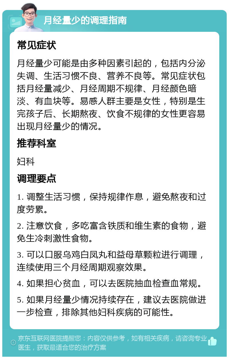 月经量少的调理指南 常见症状 月经量少可能是由多种因素引起的，包括内分泌失调、生活习惯不良、营养不良等。常见症状包括月经量减少、月经周期不规律、月经颜色暗淡、有血块等。易感人群主要是女性，特别是生完孩子后、长期熬夜、饮食不规律的女性更容易出现月经量少的情况。 推荐科室 妇科 调理要点 1. 调整生活习惯，保持规律作息，避免熬夜和过度劳累。 2. 注意饮食，多吃富含铁质和维生素的食物，避免生冷刺激性食物。 3. 可以口服乌鸡白凤丸和益母草颗粒进行调理，连续使用三个月经周期观察效果。 4. 如果担心贫血，可以去医院抽血检查血常规。 5. 如果月经量少情况持续存在，建议去医院做进一步检查，排除其他妇科疾病的可能性。