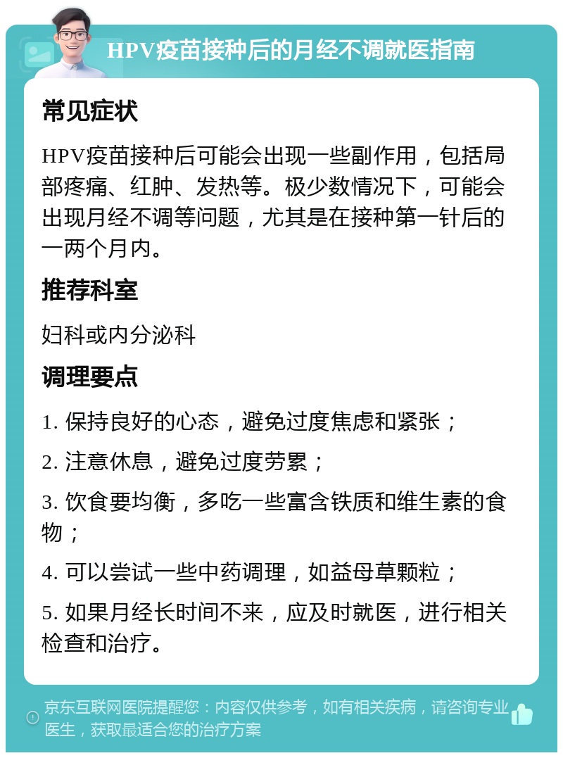 HPV疫苗接种后的月经不调就医指南 常见症状 HPV疫苗接种后可能会出现一些副作用，包括局部疼痛、红肿、发热等。极少数情况下，可能会出现月经不调等问题，尤其是在接种第一针后的一两个月内。 推荐科室 妇科或内分泌科 调理要点 1. 保持良好的心态，避免过度焦虑和紧张； 2. 注意休息，避免过度劳累； 3. 饮食要均衡，多吃一些富含铁质和维生素的食物； 4. 可以尝试一些中药调理，如益母草颗粒； 5. 如果月经长时间不来，应及时就医，进行相关检查和治疗。