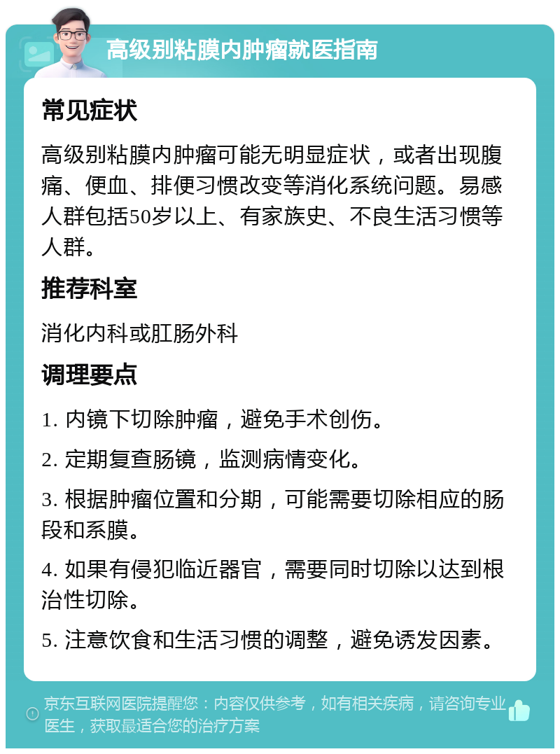 高级别粘膜内肿瘤就医指南 常见症状 高级别粘膜内肿瘤可能无明显症状，或者出现腹痛、便血、排便习惯改变等消化系统问题。易感人群包括50岁以上、有家族史、不良生活习惯等人群。 推荐科室 消化内科或肛肠外科 调理要点 1. 内镜下切除肿瘤，避免手术创伤。 2. 定期复查肠镜，监测病情变化。 3. 根据肿瘤位置和分期，可能需要切除相应的肠段和系膜。 4. 如果有侵犯临近器官，需要同时切除以达到根治性切除。 5. 注意饮食和生活习惯的调整，避免诱发因素。