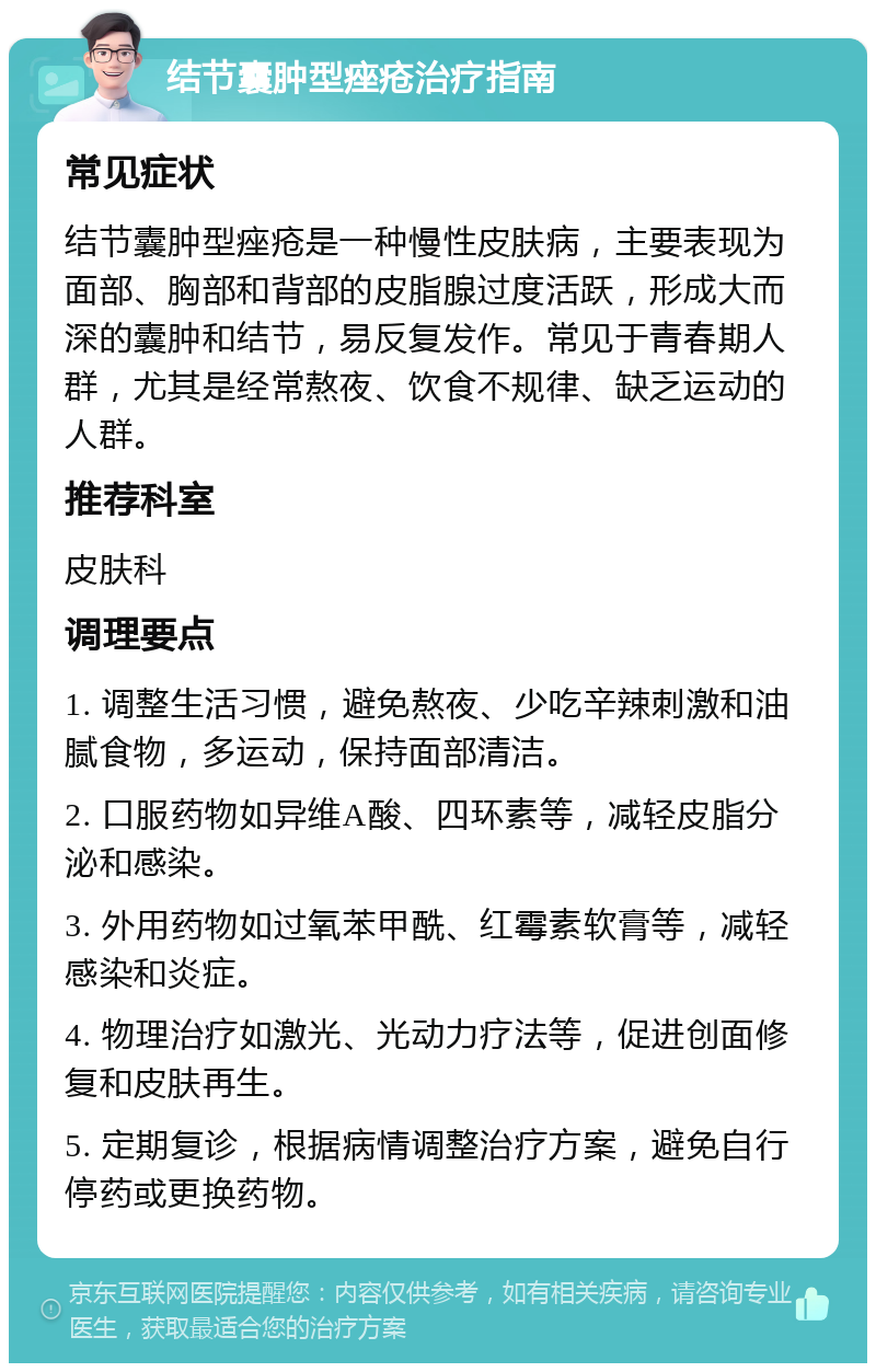 结节囊肿型痤疮治疗指南 常见症状 结节囊肿型痤疮是一种慢性皮肤病，主要表现为面部、胸部和背部的皮脂腺过度活跃，形成大而深的囊肿和结节，易反复发作。常见于青春期人群，尤其是经常熬夜、饮食不规律、缺乏运动的人群。 推荐科室 皮肤科 调理要点 1. 调整生活习惯，避免熬夜、少吃辛辣刺激和油腻食物，多运动，保持面部清洁。 2. 口服药物如异维A酸、四环素等，减轻皮脂分泌和感染。 3. 外用药物如过氧苯甲酰、红霉素软膏等，减轻感染和炎症。 4. 物理治疗如激光、光动力疗法等，促进创面修复和皮肤再生。 5. 定期复诊，根据病情调整治疗方案，避免自行停药或更换药物。