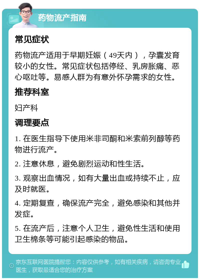 药物流产指南 常见症状 药物流产适用于早期妊娠（49天内），孕囊发育较小的女性。常见症状包括停经、乳房胀痛、恶心呕吐等。易感人群为有意外怀孕需求的女性。 推荐科室 妇产科 调理要点 1. 在医生指导下使用米非司酮和米索前列醇等药物进行流产。 2. 注意休息，避免剧烈运动和性生活。 3. 观察出血情况，如有大量出血或持续不止，应及时就医。 4. 定期复查，确保流产完全，避免感染和其他并发症。 5. 在流产后，注意个人卫生，避免性生活和使用卫生棉条等可能引起感染的物品。