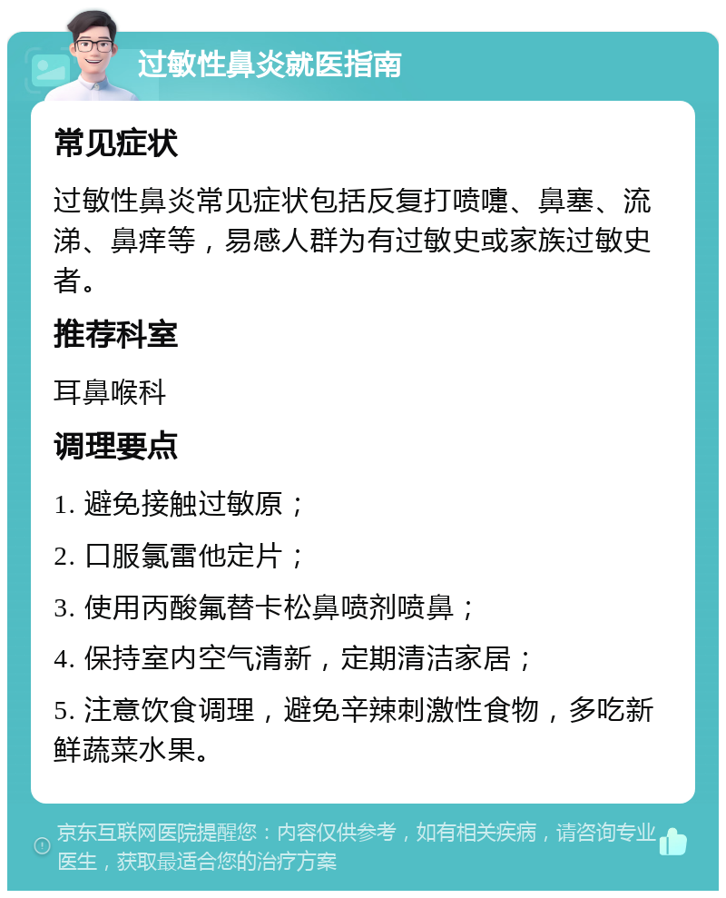 过敏性鼻炎就医指南 常见症状 过敏性鼻炎常见症状包括反复打喷嚏、鼻塞、流涕、鼻痒等，易感人群为有过敏史或家族过敏史者。 推荐科室 耳鼻喉科 调理要点 1. 避免接触过敏原； 2. 口服氯雷他定片； 3. 使用丙酸氟替卡松鼻喷剂喷鼻； 4. 保持室内空气清新，定期清洁家居； 5. 注意饮食调理，避免辛辣刺激性食物，多吃新鲜蔬菜水果。