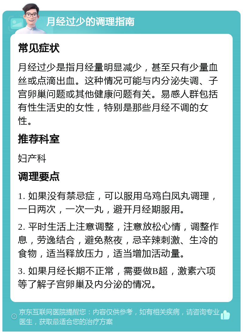 月经过少的调理指南 常见症状 月经过少是指月经量明显减少，甚至只有少量血丝或点滴出血。这种情况可能与内分泌失调、子宫卵巢问题或其他健康问题有关。易感人群包括有性生活史的女性，特别是那些月经不调的女性。 推荐科室 妇产科 调理要点 1. 如果没有禁忌症，可以服用乌鸡白凤丸调理，一日两次，一次一丸，避开月经期服用。 2. 平时生活上注意调整，注意放松心情，调整作息，劳逸结合，避免熬夜，忌辛辣刺激、生冷的食物，适当释放压力，适当增加活动量。 3. 如果月经长期不正常，需要做B超，激素六项等了解子宫卵巢及内分泌的情况。