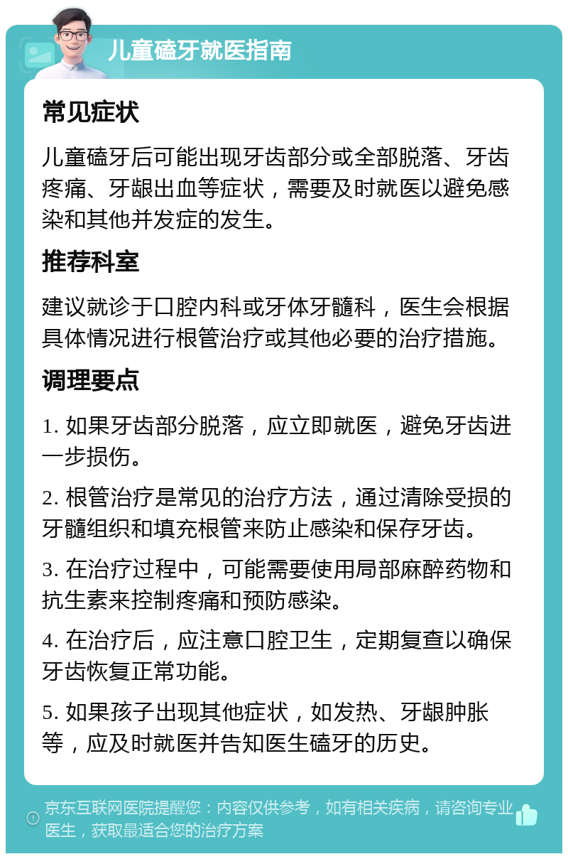 儿童磕牙就医指南 常见症状 儿童磕牙后可能出现牙齿部分或全部脱落、牙齿疼痛、牙龈出血等症状，需要及时就医以避免感染和其他并发症的发生。 推荐科室 建议就诊于口腔内科或牙体牙髓科，医生会根据具体情况进行根管治疗或其他必要的治疗措施。 调理要点 1. 如果牙齿部分脱落，应立即就医，避免牙齿进一步损伤。 2. 根管治疗是常见的治疗方法，通过清除受损的牙髓组织和填充根管来防止感染和保存牙齿。 3. 在治疗过程中，可能需要使用局部麻醉药物和抗生素来控制疼痛和预防感染。 4. 在治疗后，应注意口腔卫生，定期复查以确保牙齿恢复正常功能。 5. 如果孩子出现其他症状，如发热、牙龈肿胀等，应及时就医并告知医生磕牙的历史。