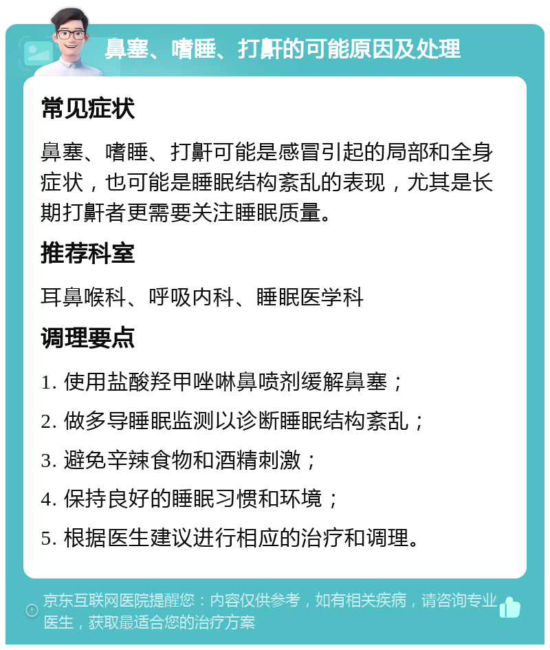 鼻塞、嗜睡、打鼾的可能原因及处理 常见症状 鼻塞、嗜睡、打鼾可能是感冒引起的局部和全身症状，也可能是睡眠结构紊乱的表现，尤其是长期打鼾者更需要关注睡眠质量。 推荐科室 耳鼻喉科、呼吸内科、睡眠医学科 调理要点 1. 使用盐酸羟甲唑啉鼻喷剂缓解鼻塞； 2. 做多导睡眠监测以诊断睡眠结构紊乱； 3. 避免辛辣食物和酒精刺激； 4. 保持良好的睡眠习惯和环境； 5. 根据医生建议进行相应的治疗和调理。