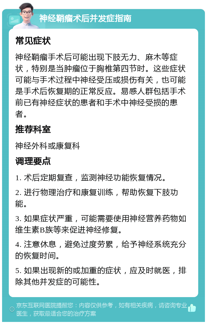 神经鞘瘤术后并发症指南 常见症状 神经鞘瘤手术后可能出现下肢无力、麻木等症状，特别是当肿瘤位于胸椎第四节时。这些症状可能与手术过程中神经受压或损伤有关，也可能是手术后恢复期的正常反应。易感人群包括手术前已有神经症状的患者和手术中神经受损的患者。 推荐科室 神经外科或康复科 调理要点 1. 术后定期复查，监测神经功能恢复情况。 2. 进行物理治疗和康复训练，帮助恢复下肢功能。 3. 如果症状严重，可能需要使用神经营养药物如维生素B族等来促进神经修复。 4. 注意休息，避免过度劳累，给予神经系统充分的恢复时间。 5. 如果出现新的或加重的症状，应及时就医，排除其他并发症的可能性。