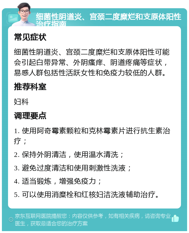 细菌性阴道炎、宫颈二度糜烂和支原体阳性治疗指南 常见症状 细菌性阴道炎、宫颈二度糜烂和支原体阳性可能会引起白带异常、外阴瘙痒、阴道疼痛等症状，易感人群包括性活跃女性和免疫力较低的人群。 推荐科室 妇科 调理要点 1. 使用阿奇霉素颗粒和克林霉素片进行抗生素治疗； 2. 保持外阴清洁，使用温水清洗； 3. 避免过度清洁和使用刺激性洗液； 4. 适当锻炼，增强免疫力； 5. 可以使用消糜栓和红核妇洁洗液辅助治疗。